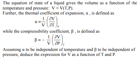 The equation of state of a liquid gives the volume as a function of the
temperature and pressure: V = V(T,P).
Further, the thermal coefficient of expansion, a , is defined as
1 (av
v (ôT
while the compressibility coefficient, ß , is defined as
1 (av
v ( OP
Assuming a to be independent of temperature and ß to be independent of
pressure, deduce the expression for V as a function of T and P.
