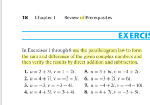 18 Chapter 1
Review of Prerequisites
EXERCIS
In Exercises 1 through 8 use the parallelogram law to form
the sum and difference of the given complex numbers and
then verify the results by direct addition and subtraction.
1. u= 2+3i, v = 1– 2i. 5. u=3+ 6i, v = -4 + 2i.
2. u=4+ 7i, v = -2- 31. 6. u= -3+2i, v = 6i.
3. u= -3, v= -3 - 4i.
4. u=4+3i, v= 3+ 4i.
7. u=-4+21, v=-4- 101.
8. u=4+7i, v= -3+ Si.

