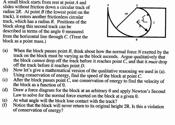 A small block starts from rest at point A and
slides without friction down a circular track of
radius 2R. At point B (the lowest point on the
track), it enters another frictionless circular
track, which has a radius R. Positions of the
block along this second track can be
described in terms of the angle 0 measured
from the horizontal line through C. (Treat the
block as a point mass.)
2R
(a) When the block passes point B, think about how the normal force Nexerted by the
track on the block must be varying as the block ascends. Argue qualitatively that
the block cannot drop off the track before it reaches point C, and that it must drop
off the track before it reaches point D.
(b) Now let's give a mathematical version of the qualitative reasoning we used in (a).
Using conservation of energy, find the speed of the block at point C.
(c) After the block passes point C, use conservation of energy to find the velocity of
the block as a function of 0.
(d) Draw a force diagram for the block at an arbitrary 0 and apply Newton's Second
Law to solve for the normal force exerted on the block at a given 0.
(e) At what angle will the block lose contact with the track?
(f) Notice that the block will never return to its original height 2R. Is this a violation
of conservation of energy?
