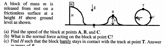 - A block of mass m is
released from rest on a
frictionless surface at a
height H above ground
level as shown.
m
T
H
(a) Find the speed of the block at points A, B, and C.
(b) What is the normal force acting on the block at point C?
(c) Find H such that the block barely stays in contact with the track at point T. Answer
in terms of R
