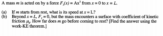 A mass m is acted on by a force F,(x) = Ax' from x = 0 to x = L.
(a) If m starts from rest, what is its speed at x = L?
(b) Beyond x = L, F, = 0, but the mass encounters a surface with coefficient of kinetic
friction 4. How far does m go before coming to rest? [Find the answer using the
work-KE theorem.]
