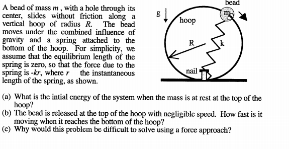 bead
A bead of mass m , with a hole through its
center, slides without friction along a
vertical hoop of radius R.
moves under the combined influence of
gravity and a spring attached to the
bottom of the hoop. For simplicity, we
assume that the equilibrium length of the
spring is zero, so that the force due to the
spring is -kr, where r the instantaneous
length of the spring, as shown.
The bead
hoop
R
nail
(a) What is the intial energy of the system when the mass is at rest at the top of the
hoop?
(b) The bead is released at the top of the hoop with negligible speed. How fast is it
moving when it reaches the bottom of the hoop?
(c) Why would this problem be difficult to solve using a force approach?
