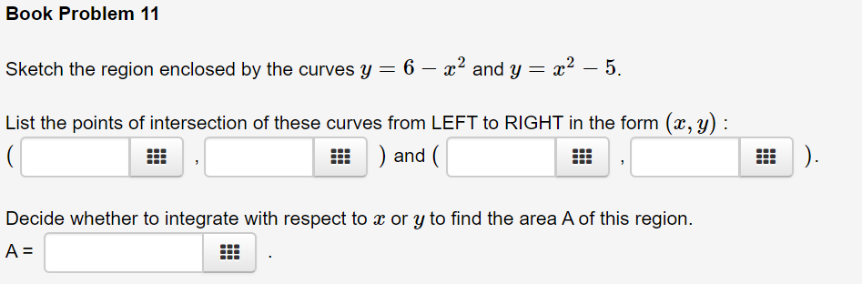 Book Problem 11
Sketch the region enclosed by the curves y =
6 – x2 and y =
x² – 5.
List the points of intersection of these curves from LEFT to RIGHT in the form (x, y) :
) and (
H ).
Decide whether to integrate with respect to x or y to find the area A of this region.
A =
