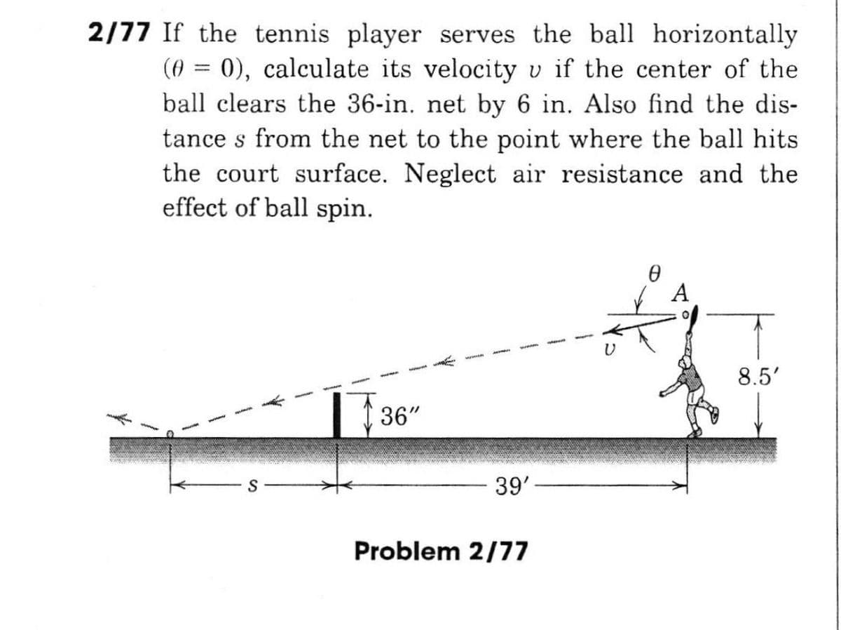 2/77 If the tennis player serves the ball horizontally
(0 = 0), calculate its velocity v if the center of the
ball clears the 36-in. net by 6 in. Also find the dis-
tance s from the net to the point where the ball hits
the court surface. Neglect air resistance and the
effect of ball spin.
A
8.5'
36"
S
39'
Problem 2/77
