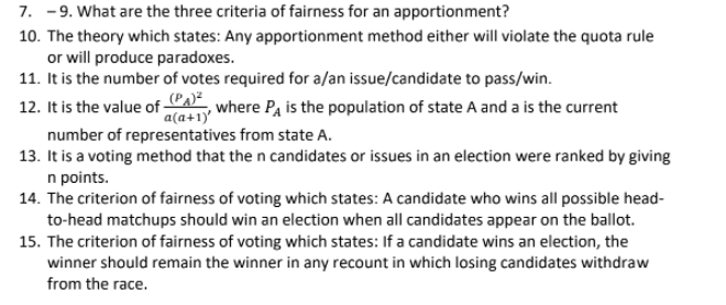 7.-9. What are the three criteria of fairness for an apportionment?
10. The theory which states: Any apportionment method either will violate the quota rule
or will produce paradoxes.
11. It is the number of votes required for a/an issue/candidate to pass/win.
12. It is the value of (PA), where PA is the population of state A and a is the current
a(a+1)'
number of representatives from state A.
13. It is a voting method that the n candidates or issues in an election were ranked by giving
n points.
14. The criterion of fairness of voting which states: A candidate who wins all possible head-
to-head matchups should win an election when all candidates appear on the ballot.
15. The criterion of fairness of voting which states: If a candidate wins an election, the
winner should remain the winner in any recount in which losing candidates withdraw
from the race.