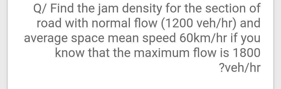 Q/ Find the jam density for the section of
road with normal flow (1200 veh/hr) and
average space mean speed 60km/hr if you
know that the maximum flow is 1800
?veh/hr
