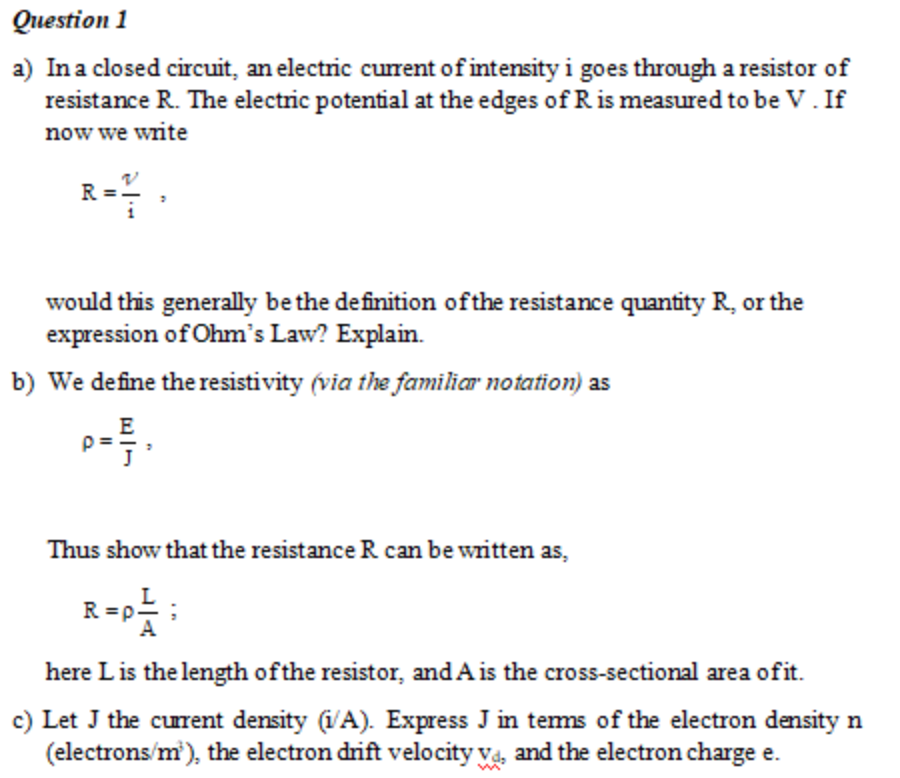 Question 1
a) Ina closed circuit, an electric current of intensity i goes through a resistor of
resistance R. The electric potential at the edges of R is measured to be V. If
now we write
R
would this generally bethe definition ofthe resistance quantity R, or the
expression of Ohm's Law? Explain.
b) We define the resistivity (via the familiar notation) as
E
「了,
Thus show that the resistance R can be written as,
R =p!
A
here Lis the length ofthe resistor, and A is the cross-sectional area ofit.
c) Let J the curent density (i/A). Express J in tems of the electron density n
(electrons/m'), the electron drift velocity va, and the electron charge e.

