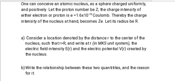 One can conceive an atomic nucleus, as a sphere charged uniformly,
and positively. Let the proton number be Z; the charge in tensity of
ei ther electron or proton is e =1.6x1019 Coulomb. Thereby the charge
in tensity of the nucleus athand, becomes Ze. Letits radius be R.
a) Consider a location denoted by the dis tance r to the center of the
nucleus, such thatr>R, and write atr (in MKS unit system), the
electric field intensity E(r) and the electric poten tial V(r) created by
the nucleus.
b) Write the rela tionship between these two quantiti tes, and the reason
for it

