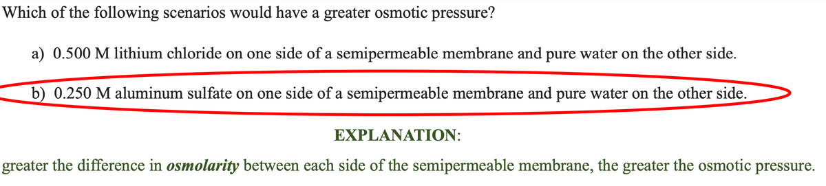 of the following scenarios would have a greater osmotic pressure?
a) 0.500 M lithium chloride on one side of a semipermeable membrane and pure water on the other side.
b) 0.250 M aluminum sulfate on one side of a semipermeable membrane and pure water on the other side.
Which
EXPLANATION:
greater the difference in osmolarity between each side of the semipermeable membrane, the greater the osmotic pressure.