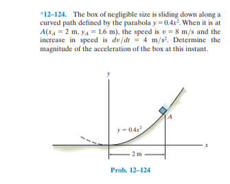 *12-124. The box of negligible size is sliding down along a
curved path defined by the parabola y = 0.4x2. When it is at
A(xA = 2 m, ya = 1.6 m), the speed is v = 8 m/s and the
increase in speed is dv/dt = 4 m/s. Determine the
magnitude of the acceleration of the box at this instant.
y -04
2 m
Prob. 12-124
