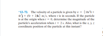 *12-72. The velocity of a particle is given by v = {16r'i+
4r'j + (51 + 2)k} m/s, where t is in seconds. If the particle
is at the origin when i = 0, determine the magnitude of the
particle's acceleration when i = 2 s. Also, what is the x, y, z
coordinate position of the particle at this instant?
