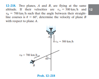 12-218. Two planes, A and B, are flying at the same
altitude. If their velocities are VA = 500 km/h and 12
Vg = 700 km/h such that the angle between their straight-
line courses is e = 60°, determine the velocity of plane B
with respect to plane A.
BA - S00 km/h
- 700 km/h
Prob. 12-218
