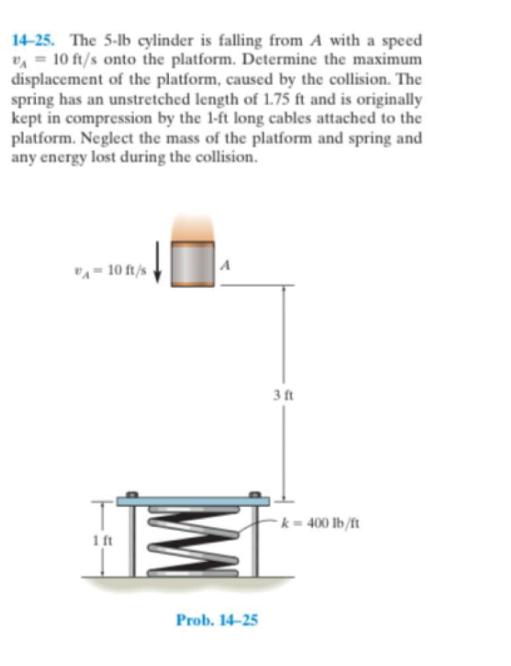 14-25. The 5-lb cylinder is falling from A with a speed
vA = 10 ft/s onto the platform. Determine the maximum
displacement of the platform, caused by the collision. The
spring has an unstretched length of 1.75 ft and is originally
kept in compression by the 1-ft long cables attached to the
platform. Neglect the mass of the platform and spring and
any energy lost during the collision.
"A = 10 ft/s
3 ft
k= 400 lb/ft
1 ft
Prob. 14-25
