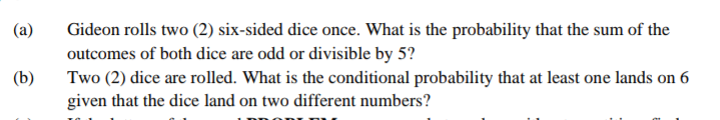 (a)
Gideon rolls two (2) six-sided dice once. What is the probability that the sum of the
outcomes of both dice are odd or divisible by 5?
Two (2) dice are rolled. What is the conditional probability that at least one lands on 6
given that the dice land on two different numbers?
(b)
