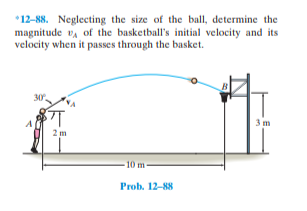 *12-88. Neglecting the size of the ball, determine the
magnitude v, of the basketball's initial velocity and its
velocity when it passes through the basket.
B
30
3m
2 m
-10 m-
Prob. 12-88
