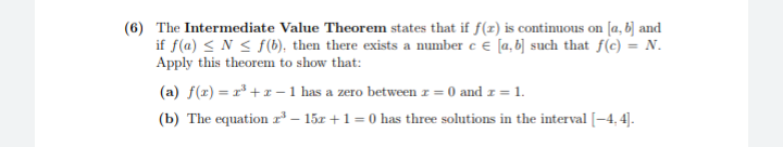 (6) The Intermediate Value Theorem states that if f(z) is continuous on [a, b] and
if f(a) < N < f(6), then there exists a number e e [a, b] such that f(c) = N.
Apply this theorem to show that:
(a) f(z) = r* +x – 1 has a zero between r = 0 and z = 1.
(b) The equation ²– 15x +1 = 0 has three solutions in the interval [-4, 4].
