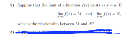 2) Suppose that the limit of a function f(z) exists at r = a. If
lim f(x) = M and lim f(x) = N,
a
what is the relationship between M and N?
3)
