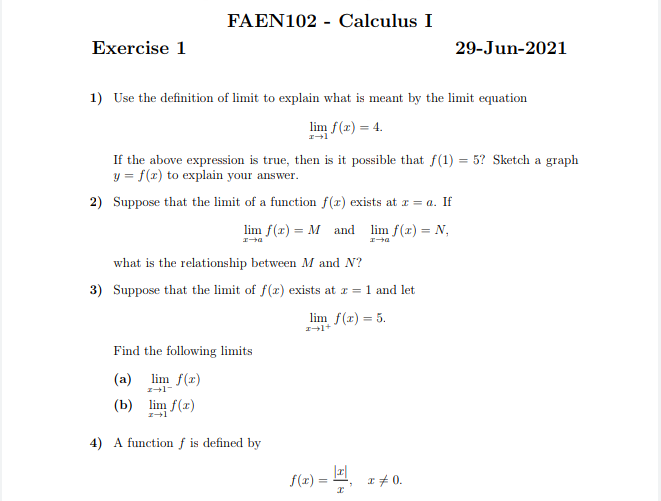 FAEN102 - Calculus I
Exercise 1
29-Jun-2021
1) Use the definition of limit to explain what is meant by the limit equation
lim f(x) = 4.
If the above expression is true, then is it possible that f(1) = 5? Sketch a graph
y = f(x) to explain your answer.
2) Suppose that the limit of a function f(r) exists at x = a. If
lim f(x) = M and
lim f(r) = N,
what is the relationship between M and N?
3) Suppose that the limit of f(x) exists at z = 1 and let
lim f(r) = 5.
Find the following limits
(a) lim f(z)
(b) lim f(r)
4) A function f is defined by
f(x)
