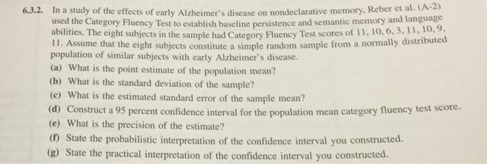 6.3.2. In a study of the effects of early Alzheimer's disease on nondeclarative memory, Reber et al. (A-2)
used the Category Fluency Test to establish baseline persistence and semantic memory and language
abilities. The eight subjects in the sample had Category Fluency Test scores of 11, 10, 6, 3, 11, 10, 9.
11. Assume that the eight subjects constitute a simple random sample from a normally distributed
population of similar subjects with early Alzheimer's disease.
(a) What is the point estimate of the population mean?
(b) What is the standard deviation of the sample?
(c) What is the estimated standard error of the sample mean?
(d) Construct a 95 percent confidence interval for the population mean category fluency test score.
(e) What is the precision of the estimate?
(f) State the probabilistic interpretation of the confidence interval you constructed.
(g) State the practical interpretation of the confidence interval you constructed.
