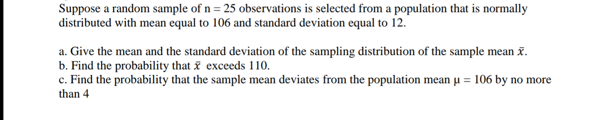 Suppose a random sample of n = 25 observations is selected from a population that is normally
distributed with mean equal to 106 and standard deviation equal to 12.
a. Give the mean and the standard deviation of the sampling distribution of the sample mean .
b. Find the probability that exceeds 110.
c. Find the probability that the sample mean deviates from the population mean u
than 4
= 106 by no more
