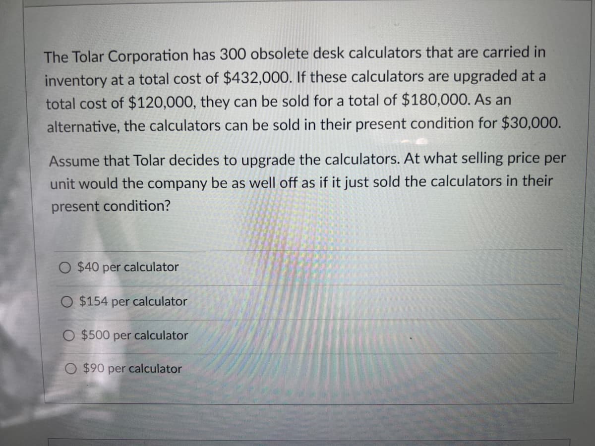 The Tolar Corporation has 300 obsolete desk calculators that are carried in
inventory at a total cost of $432,000. If these calculators are upgraded at a
total cost of $120,000, they can be sold for a total of $180,000. As an
alternative, the calculators can be sold in their present condition for $30,000.
Assume that Tolar decides to upgrade the calculators. At what selling price per
unit would the company be as well off as if it just sold the calculators in their
present condition?
O $40 per calculator
O $154 per calculator
O $500 per calculator
O $90 per calculator