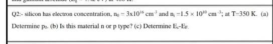 Q2:- silicon has electron concentration, no = 3x10" cm' and n, =1.5 x 101" cm ; at T=350 K. (a)
Determine po. (b) Is this material n or p type? (c) Determine E-EF.
