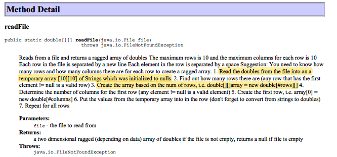 Method Detail
readFile
public static double[][] readFile (java.io. File file)
throws java.io.FileNotFoundException
Reads from a file and returns a ragged aray of doubles The maximum rows is 10 and the maximum columns for each row is 10
Each row in the file is separated by a new line Each element in the row is separated by a space Suggestion: You need to know how
many rows and how many columns there are for each row to create a ragged array. 1. Read the doubles from the file into an a
temporary array [10][10] of Strings which was initialized to nulls. 2. Find out how many rows there are (any row that has the first
element != null is a valid row) 3. Create the array based on the num of rows, i.e. double[][(Jarray = new double[#rows][] 4.
Determine the number of columns for the first row (any element != null is a valid element) 5. Create the first row, i.e. array[0] =
new double[#columns] 6. Put the values from the temporary array into in the row (don't forget to convert from strings to doubles)
7. Repeat for all rows
Parameters:
file - the file to read from
Returns:
a two dimensional ragged (depending on data) array of doubles if the file is not empty, returns a null if file is empty
Throws:
java.io.FileNotFoundException
