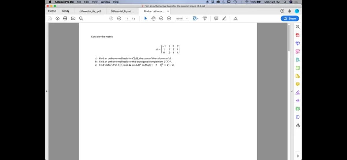 Acrobat Pro Dc
File
Edit
View
Window Help
100%
Mon 1:28 PM
G Find an orthonormal basis for the column space of A.pdf
Home
Toolk
differential_Be_pdf
Differential_Equati.
Find an orthonor..
1 /5
82.6%
O Share
Consider the matrix
-1 1 3
A-1 11
a) Find an orthonormal basis for C(A), the span of the columns of A.
b) Find an orthonormal basis for the orthogonal complement C(A)-.
e) Find vectors v in C(A) and w in C(A)ª so that [1 2 3]* = v + w.
品 些品 早么 山 0元
