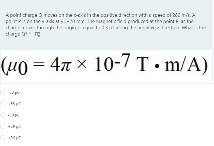 A point charge Q moves on the x-axis in the positive direction with a speed of 280 m/s. A
point P is on the y-axis at y=+70 mm. The magnetic field produced at the point P, as the
charge moves through the origin, is equal to 0.3 µT along the negative z direction. What is the
charge Q? *
(µ0 = 4x × 10-7 T•m/A)
4r × 10-7 T• m/A)
-53 μC
+53 μC
-39 μC
+39 μC
+26 μC
