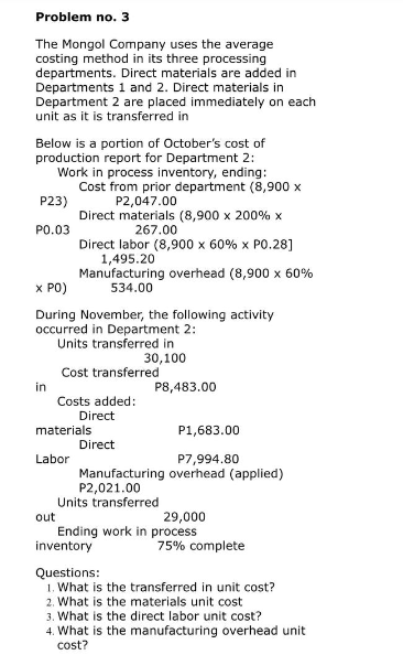 Problem no. 3
The Mongol Company uses the average
costing method in its three processing
departments. Direct materials are added in
Departments 1 and 2. Direct materials in
Department 2 are placed immediately on each
unit as it is transferred in
Below is a portion of October's cost of
production report for Department 2:
Work in process inventory, ending:
Cost from prior department (8,900 x
P2,047.00
Direct materials (8,900 x 200% x
267.00
P23)
P0.03
X PO)
During November, the following activity
occurred in Department 2:
Units transferred in
30,100
Cost transferred
Costs added:
Direct
Direct
in
Direct labor (8,900 x 60 % x P0.28]
1,495.20
Manufacturing overhead (8,900 x 60%
534.00
materials
Labor
out
P1,683.00
P7,994.80
Manufacturing overhead (applied)
P2,021.00
P8,483.00
Units transferred
29,000
Ending work in process
inventory
75% complete
Questions:
1. What is the transferred in unit cost?
2. What is the materials unit cost
3. What is the direct labor unit cost?
4. What is the manufacturing overhead unit
cost?