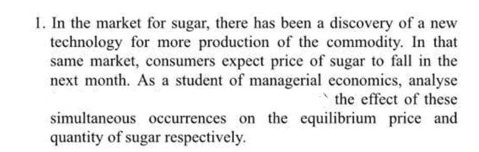 1. In the market for sugar, there has been a discovery of a new
technology for more production of the commodity. In that
same market, consumers expect price of sugar to fall in the
next month. As a student of managerial economics, analyse
the effect of these
simultaneous occurrences on the equilibrium price and
quantity of sugar respectively.