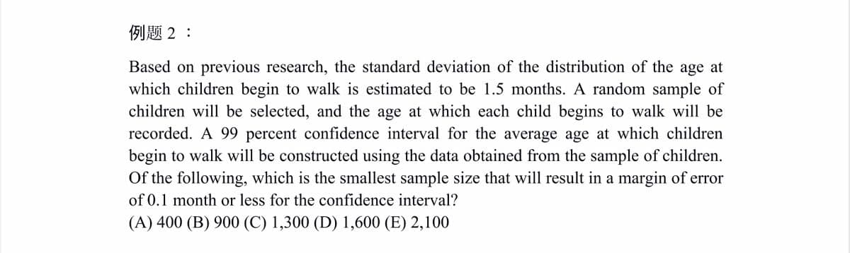 例题2:
Based on previous research, the standard deviation of the distribution of the age at
which children begin to walk is estimated to be 1.5 months. A random sample of
children will be selected, and the age at which each child begins to walk will be
recorded. A 99 percent confidence interval for the average age at which children
begin to walk will be constructed using the data obtained from the sample of children.
Of the following, which is the smallest sample size that will result in a margin of error
of 0.1 month or less for the confidence interval?
(A) 400 (B) 900 (C) 1,300 (D) 1,600 (E) 2,100
