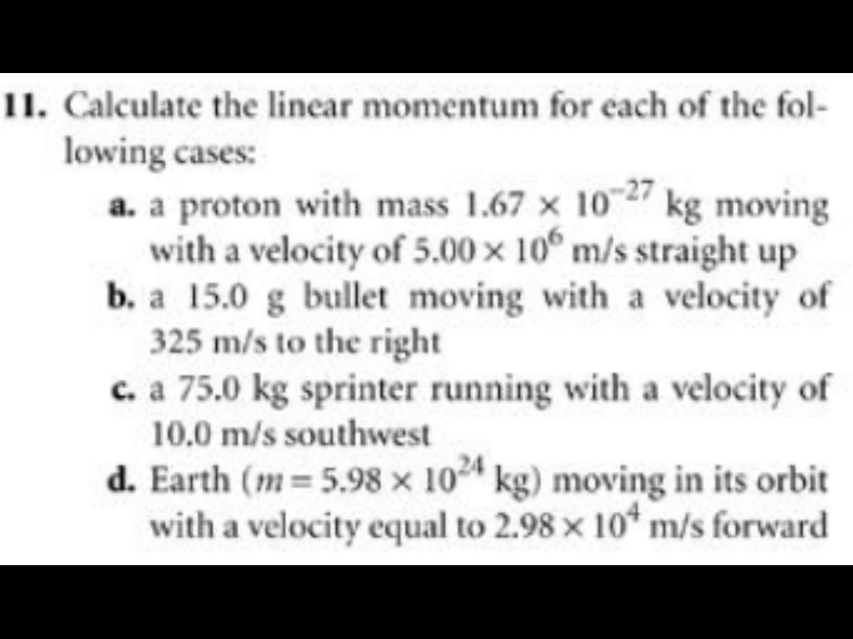11. Calculate the linear momentum for each of the fol-
lowing cases:
a. a proton with mass 1.67 × 1027 kg moving
with a velocity of 5.00 x 10° m/s straight up
b. a 15.0 g bullet moving with a velocity of
325 m/s to the right
c. a 75.0 kg sprinter running with a velocity of
10.0 m/s southwest
d. Earth (m = 5.98 x 104 kg) moving in its orbit
with a velocity equal to 2.98 x 10* m/s forward
