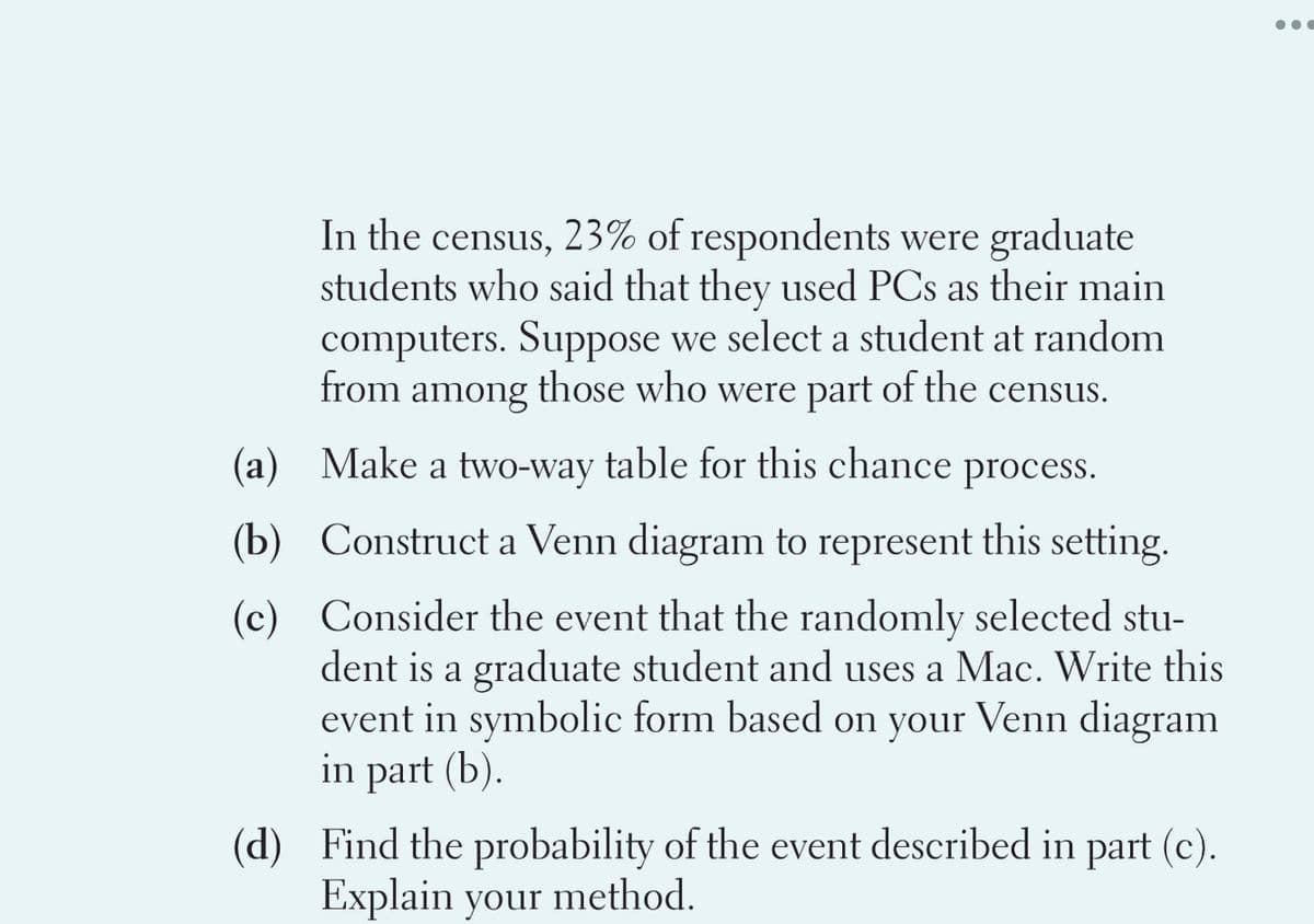 In the census, 23% of respondents were graduate
students who said that they used PCs as their main
computers. Suppose we select a student at random
from among those who were part of the census.
(a) Make a two-way table for this chance process.
(b) Construct a Venn diagram to represent this setting.
(c) Consider the event that the randomly selected stu-
dent is a graduate student and uses a Mac. Write this
event in symbolic form based on your Venn diagram
in part (b).
(d) Find the probability of the event described in part (c).
Explain your method.
