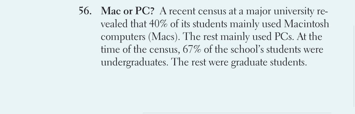 56. Mac or PC? A recent census at a major university re-
vealed that 40% of its students mainly used Macintosh
computers (Macs). The rest mainly used PCs. At the
time of the census, 67% of the school's students were
undergraduates. The rest were graduate students.
