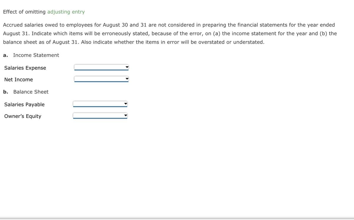 Effect of omitting adjusting entry
Accrued salaries owed to employees for August 30 and 31 are not considered in preparing the financial statements for the year ended
August 31. Indicate which items will be erroneously stated, because of the error, on (a) the income statement for the year and (b) the
balance sheet as of August 31. Also indicate whether the items in error will be overstated or understated.
a. Income Statement
Salaries Expense
Net Income
b. Balance Sheet
Salaries Payable
Owner's Equity