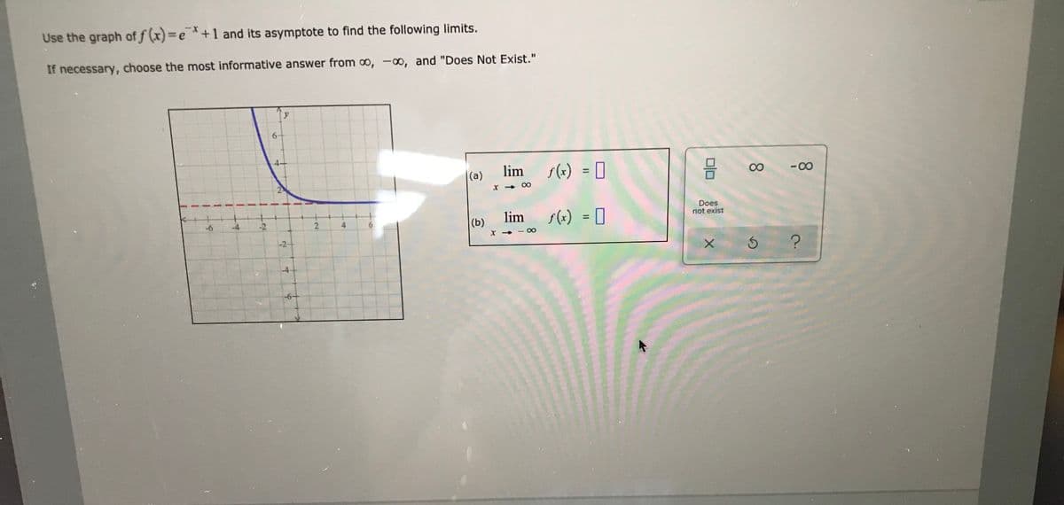 Use the graph of f (x)=e *+1 and its asymptote to find the following limits.
If necessary, choose the most informative answer from o, -o, and "Does Not Exist."
4-
lim s(*) = [
- 00
%3D
|(a)
Does
not exist
lim
s(+) = 0
%3D
-6
-4
-2
2
(b)
-2+
-4
-6+
4.
