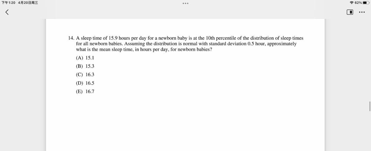下午1:20 4月20日周三
* 62%
14. A sleep time of 15.9 hours per day for a newborn baby is at the 10th percentile of the distribution of sleep times
for all newborn babies. Assuming the distribution is normal with standard deviation 0.5 hour, approximately
what is the mean sleep time, in hours per day, for newborn babies?
(A) 15.1
(B) 15.3
(C) 16.3
(D) 16.5
(E) 16.7

