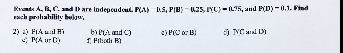 Events A, B, C, and D are independent. P(A) = 0.5, P(B) = 0.25, P(C) = 0.75, and P(D) = 0.1. Find
each probability below.
2) a) P(A and B)
e) P(A or D)
b) P(A and C)
f) P(both B)
c) P(C or B)
d) P(C and D)
