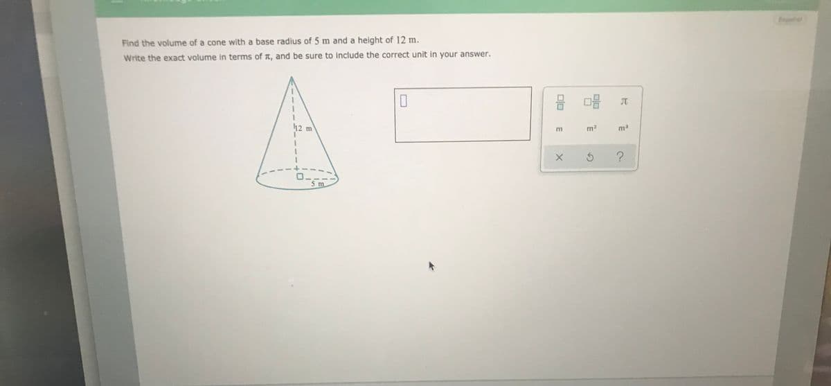 pahl
Find the volume of a cone with a base radius of 5 m and a height of 12 m.
Write the exact volume in terms of t, and be sure to include the correct unit in your answer.
12 m
m2
ma
m
?
5 m
