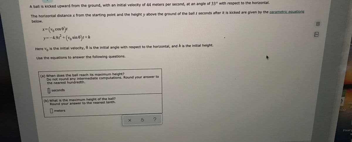 A ball is kicked upward from the ground, with an initial velocity of 44 meters per second, at an angle of 33° with respect to the horizontal.
The horizontal distance x from the starting point and the height y above the ground of the ball t seconds after it is kicked are given by the parametric equations
below.
cos 0):
y=-4.9t+(v sin 0
x-(v,
)t +h
Aa
Here vo is the initial velocity, 0 is the initial angle with respect to the horizontal, and h is the initial height.
Use the equations to answer the following questions.
(a) When does the ball reach its maximum height?
Do not round any intermediate computations. Round your answer to
the nearest hundredth.
|| seconds
(b) What is the maximum height of the ball?
Round your answer to the nearest tenth.
th
meters
ROD
Final F

