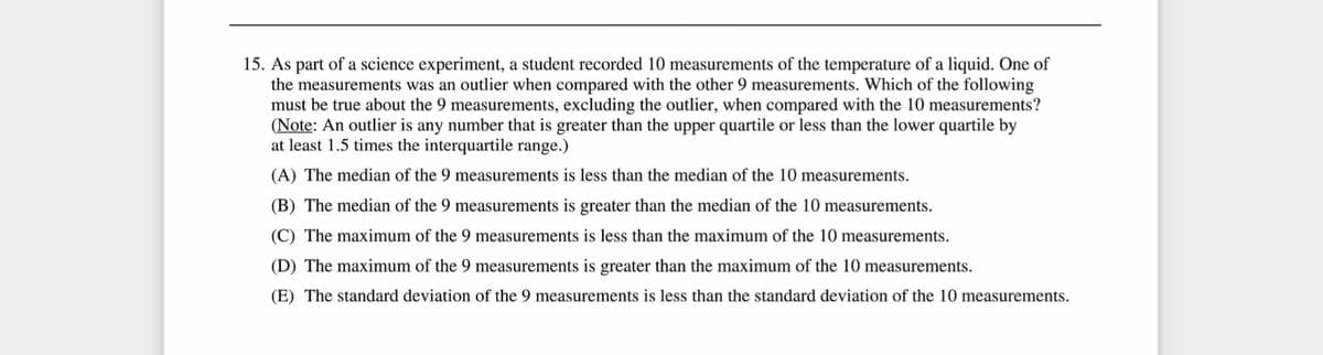 15. As part of a science experiment, a student recorded 10 measurements of the temperature of a liquid. One of
the measurements was an outlier when compared with the other 9 measurements. Which of the following
must be true about the 9 measurements, excluding the outlier, when compared with the 10 measurements?
(Note: An outlier is any number that is greater than the upper quartile or less than the lower quartile by
at least 1.5 times the interquartile range.)
(A) The median of the 9 measurements is less than the median of the 10 measurements.
(B) The median of the 9 measurements is greater than the median of the 10 measurements.
(C) The maximum of the 9 measurements is less than the maximum of the 10 measurements.
(D) The maximum of the 9 measurements is greater than the maximum of the 10 measurements.
(E) The standard deviation of the 9 measurements is less than the standard deviation of the 10 measurements.
