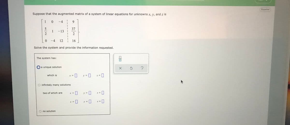 Españial
Suppose that the augmented matrix of a system of linear equations for unknowns x, y, and z is
1
-4
9.
5
1
2
37
-13 I
0 -4
12 16
Solve the system and provide the information requested.
The system has:
a unique solution
y = 0
which is
X =
z =
O infinitely many solutions
two of which are
= 0
%3D
z =
y = 0
: = 0
x =
O no solution
