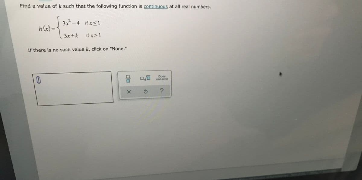 Find a value of k such that the following function is continuous at all real numbers.
3x²
h (x)=
-4 ifx<1
%3D
3x+k
if x>1
If there is no such value k, click on "None."
믐
Does
not exist
