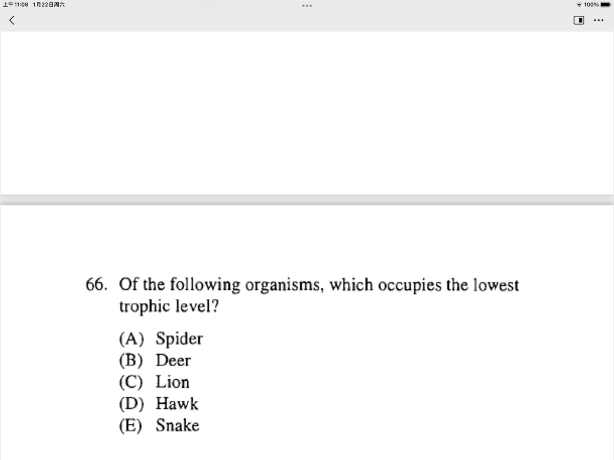 上午11:08 1月22日周六
- 100%
•..
•..
66. Of the following organisms, which occupies the lowest
trophic level?
(A) Spider
(B) Deer
(C) Lion
(D) Hawk
(E) Snake
