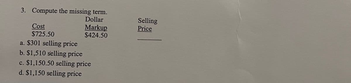 3. Compute the missing term.
Dollar
Markup
$424.50
Cost
$725.50
a. $301 selling price
b. $1,510 selling price
c. $1,150.50 selling price
d. $1,150 selling price
Selling
Price