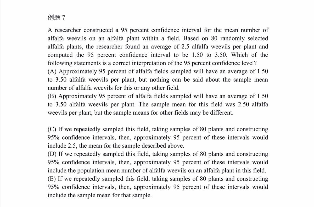 例题7
A researcher constructed a 95 percent confidence interval for the mean number of
alfalfa weevils on an alfalfa plant within a field. Based on 80 randomly selected
alfalfa plants, the researcher found an average of 2.5 alfalfa weevils per plant and
computed the 95 percent confidence interval to be 1.50 to 3.50. Which of the
following statements is a correct interpretation of the 95 percent confidence level?
(A) Approximately 95 percent of alfalfa fields sampled will have an average of 1.50
to 3.50 alfalfa weevils per plant, but nothing can be said about the sample mean
number of alfalfa weevils for this or any other field.
(B) Approximately 95 percent of alfalfa fields sampled will have an average of 1.50
to 3.50 alfalfa weevils per plant. The sample mean for this field was 2.50 alfalfa
weevils per plant, but the sample means for other fields may be different.
(C) If we repeatedly sampled this field, taking samples of 80 plants and constructing
95% confidence intervals, then, approximately 95 percent of these intervals would
include 2.5, the mean for the sample described above.
(D) If we repeatedly sampled this field, taking samples of 80 plants and constructing
95% confidence intervals, then, approximately 95 percent of these intervals would
include the population mean number of alfalfa weevils on an alfalfa plant in this field.
(E) If we repeatedly sampled this field, taking samples of 80 plants and constructing
95% confidence intervals, then, approximately 95 percent of these intervals would
include the sample mean for that sample.
