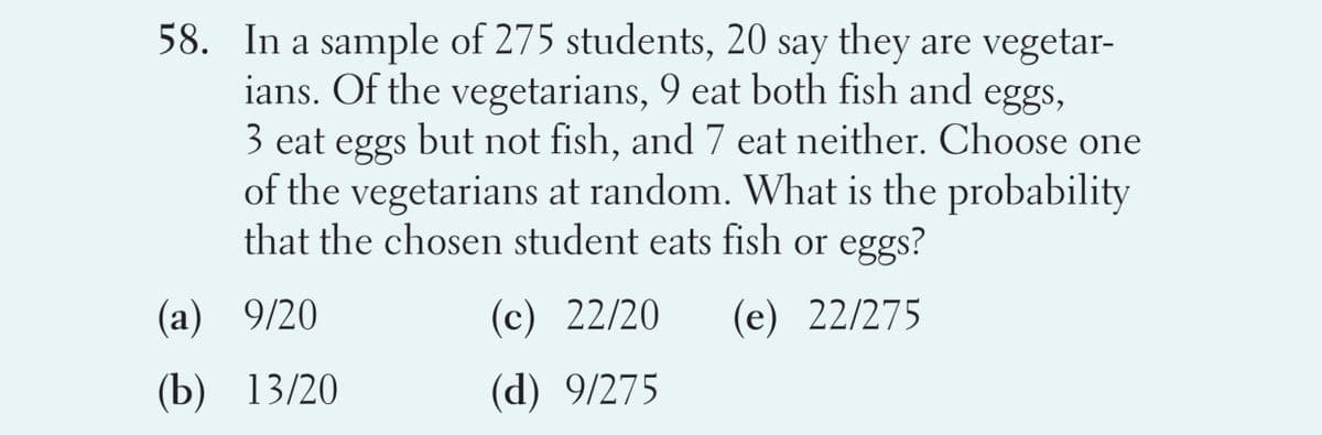 58. In a sample of 275 students, 20 say they are vegetar-
ians. Of the vegetarians, 9 eat both fish and eggs,
3 eat eggs but not fish, and 7 eat neither. Choose one
of the vegetarians at random. What is the probability
that the chosen student eats fish or eggs?
(a) 9/20
(c) 22/20
(e) 22/275
(b) 13/20
(d) 9/275
