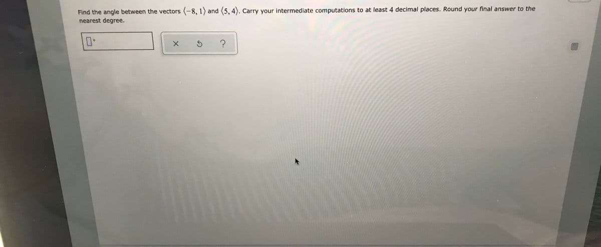 Find the angle between the vectors (-8, 1) and (5, 4). Carry your intermediate computations to at least 4 decimal places. Round your final answer to the
nearest degree.
