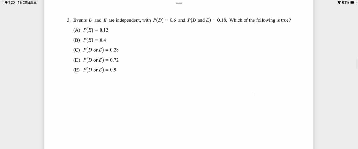 下午1:20 4月20日周三
63%
3. Events D and E are independent, with P(D) = 0.6 and P(D and E) = 0.18. Which of the following is true?
(A) P(E) = 0.12
(B) P(E) = 0.4
(C) P(D or E) = 0.28
(D) P(D or E) = 0.72
(E) P(D or E) = 0.9
